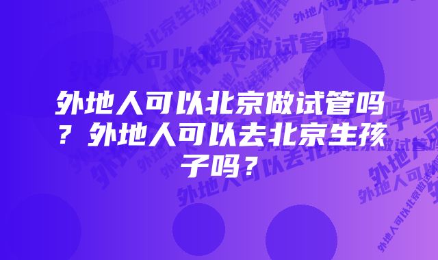 外地人可以北京做试管吗？外地人可以去北京生孩子吗？