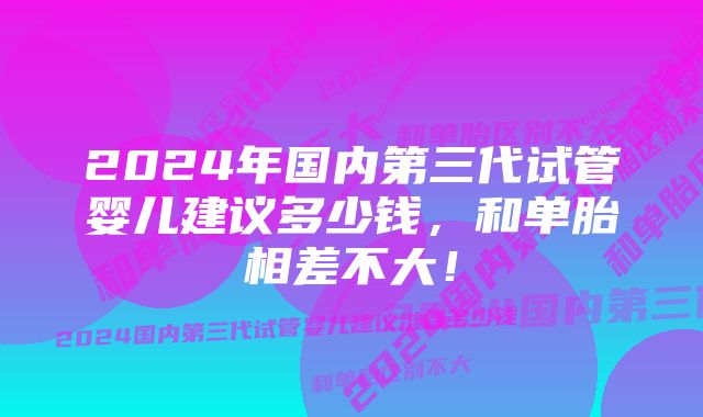 2024年国内第三代试管婴儿建议多少钱，和单胎相差不大！