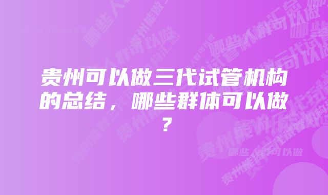 贵州可以做三代试管机构的总结，哪些群体可以做？