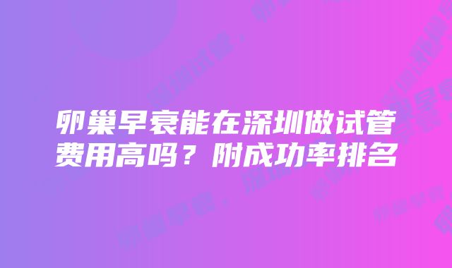 卵巢早衰能在深圳做试管费用高吗？附成功率排名