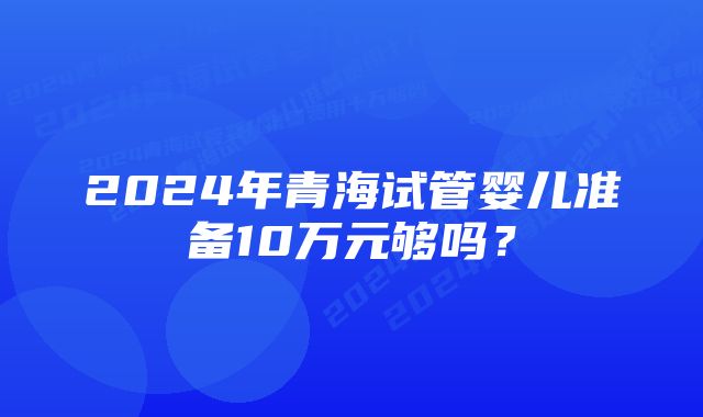 2024年青海试管婴儿准备10万元够吗？