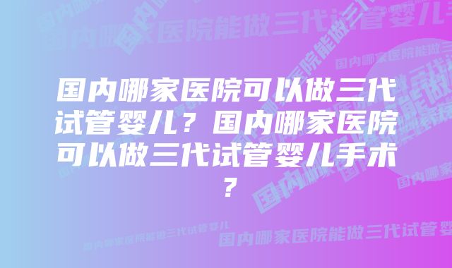 国内哪家医院可以做三代试管婴儿？国内哪家医院可以做三代试管婴儿手术？