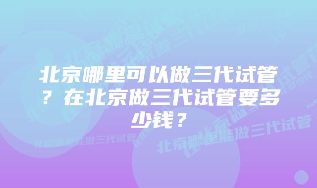 北京哪里可以做三代试管？在北京做三代试管要多少钱？