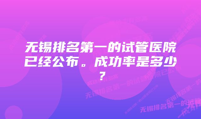 无锡排名第一的试管医院已经公布。成功率是多少？