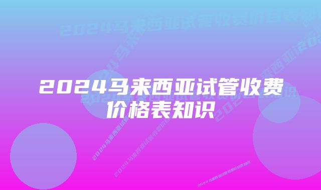 2024马来西亚试管收费价格表知识