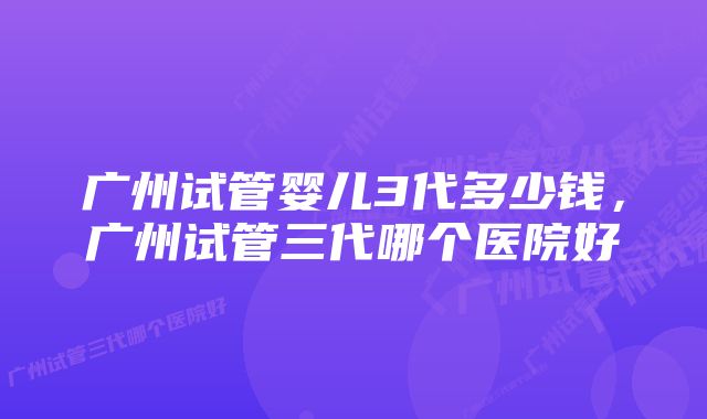 广州试管婴儿3代多少钱，广州试管三代哪个医院好