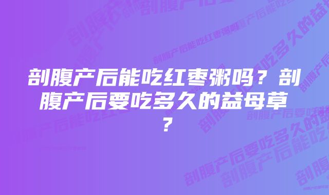 剖腹产后能吃红枣粥吗？剖腹产后要吃多久的益母草？