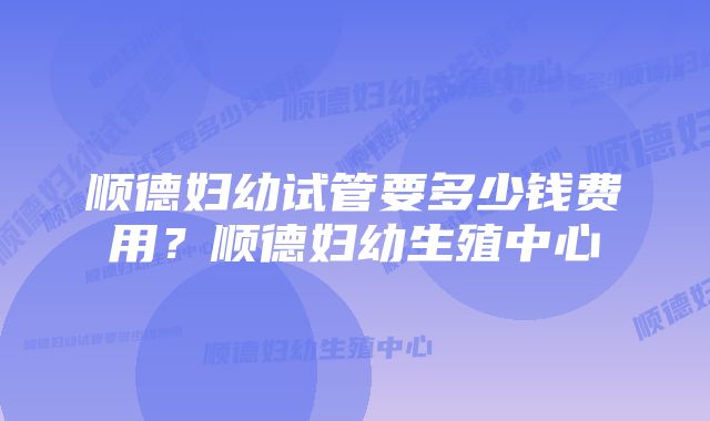 顺德妇幼试管要多少钱费用？顺德妇幼生殖中心