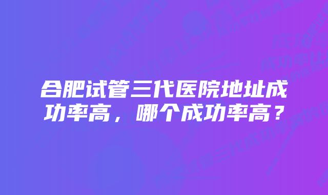 合肥试管三代医院地址成功率高，哪个成功率高？