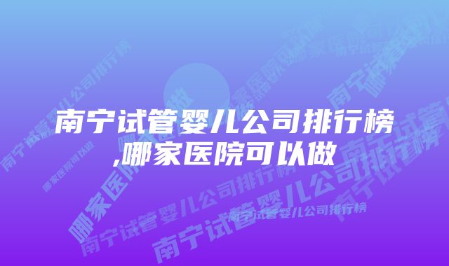 南宁试管婴儿公司排行榜,哪家医院可以做