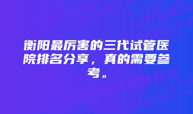 衡阳最厉害的三代试管医院排名分享，真的需要参考。