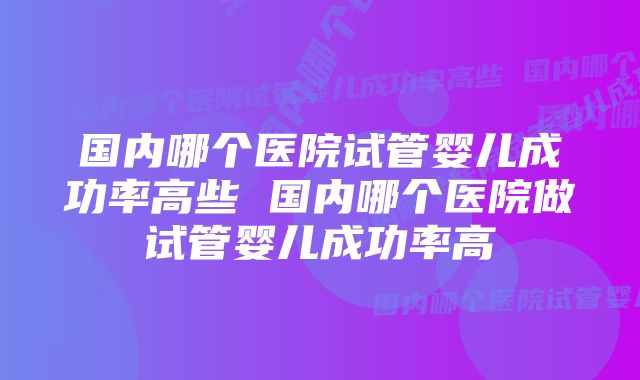 国内哪个医院试管婴儿成功率高些 国内哪个医院做试管婴儿成功率高