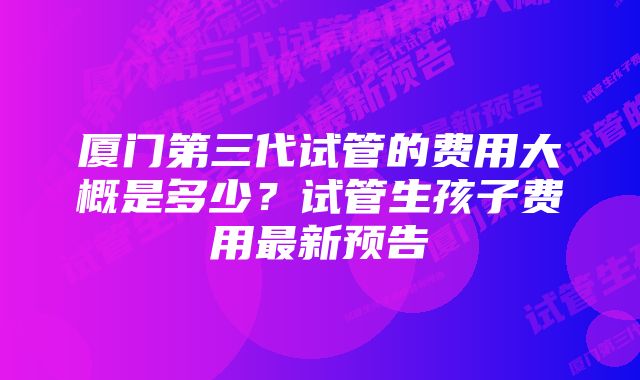 厦门第三代试管的费用大概是多少？试管生孩子费用最新预告