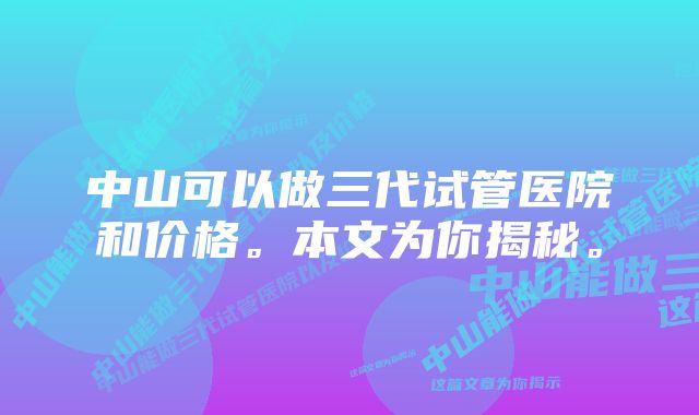 中山可以做三代试管医院和价格。本文为你揭秘。