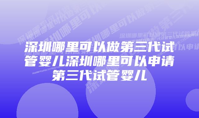 深圳哪里可以做第三代试管婴儿深圳哪里可以申请第三代试管婴儿