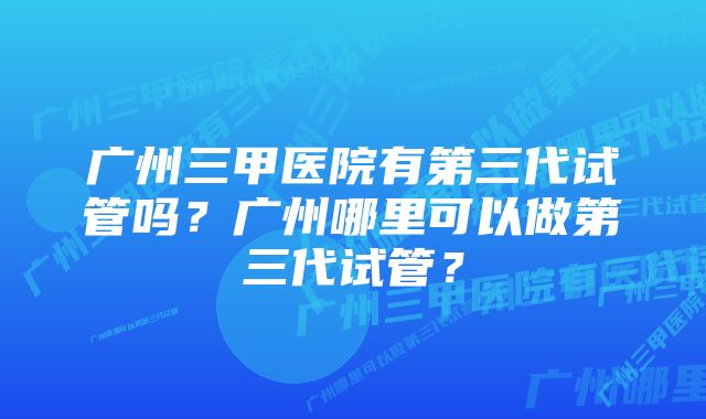 广州三甲医院有第三代试管吗？广州哪里可以做第三代试管？