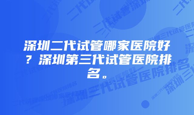 深圳二代试管哪家医院好？深圳第三代试管医院排名。