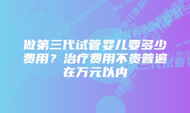 做第三代试管婴儿要多少费用？治疗费用不贵普遍在万元以内