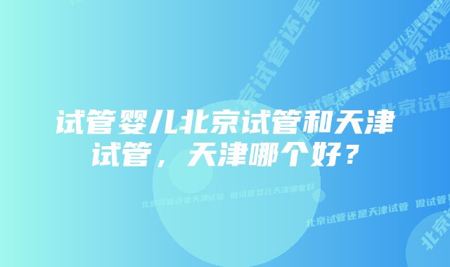 试管婴儿北京试管和天津试管，天津哪个好？