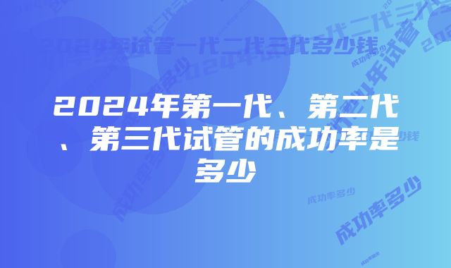 2024年第一代、第二代、第三代试管的成功率是多少