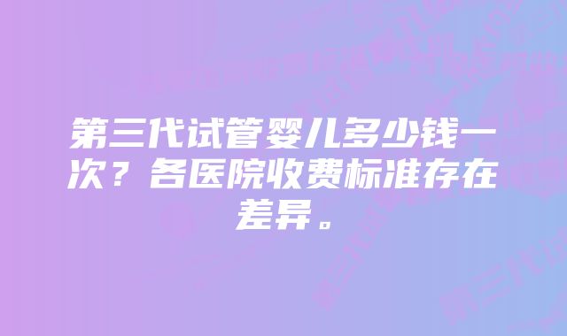 第三代试管婴儿多少钱一次？各医院收费标准存在差异。