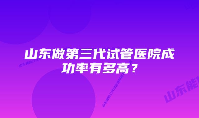 山东做第三代试管医院成功率有多高？