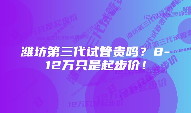 潍坊第三代试管贵吗？8-12万只是起步价！