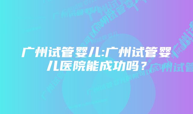 广州试管婴儿:广州试管婴儿医院能成功吗？