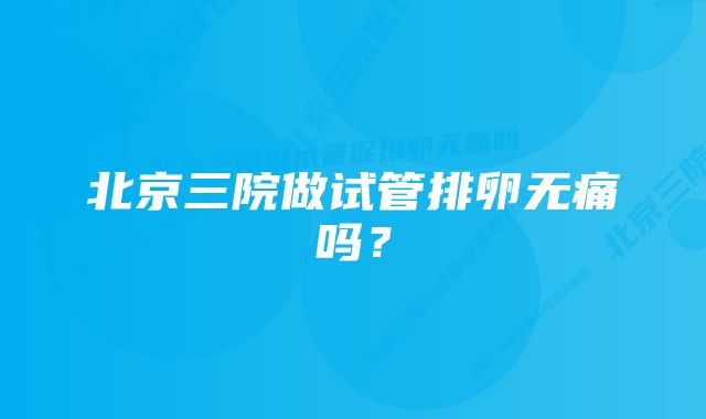 北京三院做试管排卵无痛吗？