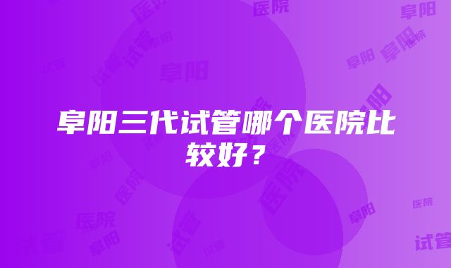 阜阳三代试管哪个医院比较好？