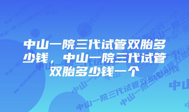 中山一院三代试管双胎多少钱，中山一院三代试管双胎多少钱一个