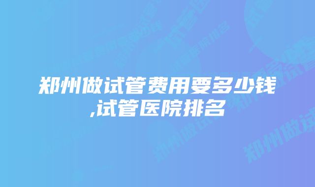 郑州做试管费用要多少钱,试管医院排名