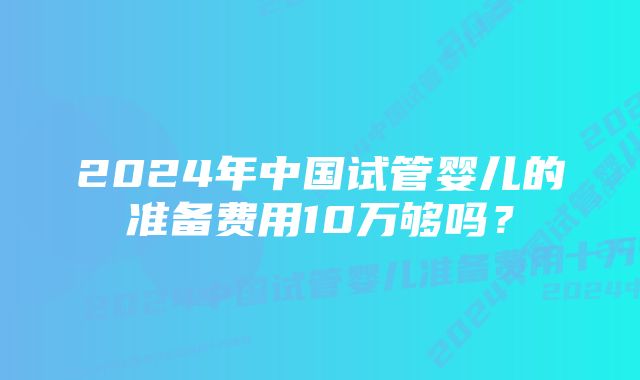 2024年中国试管婴儿的准备费用10万够吗？