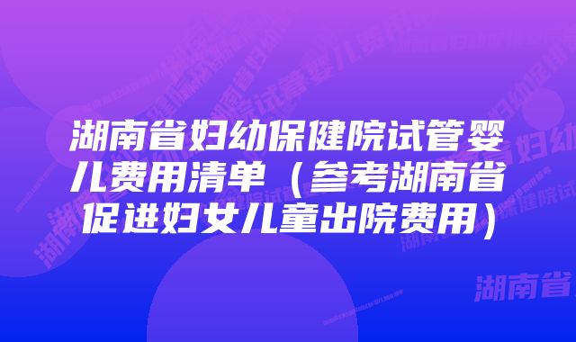 湖南省妇幼保健院试管婴儿费用清单（参考湖南省促进妇女儿童出院费用）