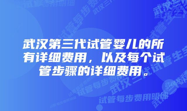 武汉第三代试管婴儿的所有详细费用，以及每个试管步骤的详细费用。