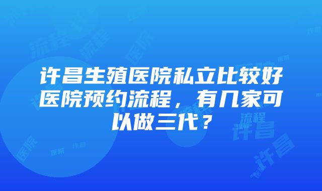 许昌生殖医院私立比较好医院预约流程，有几家可以做三代？