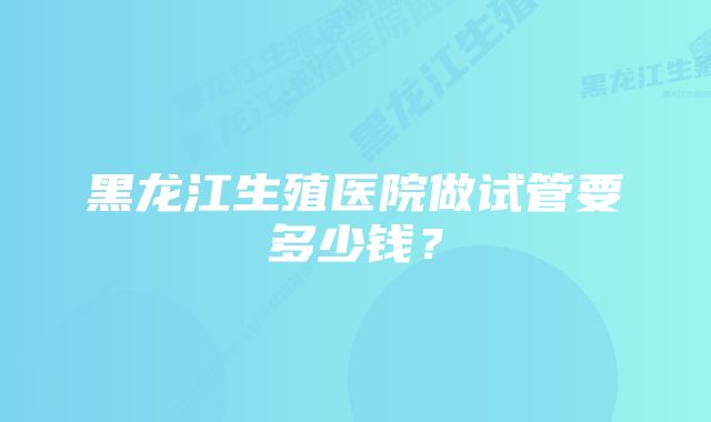 黑龙江生殖医院做试管要多少钱？