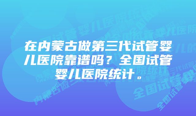 在内蒙古做第三代试管婴儿医院靠谱吗？全国试管婴儿医院统计。