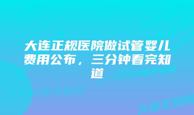 大连正规医院做试管婴儿费用公布，三分钟看完知道