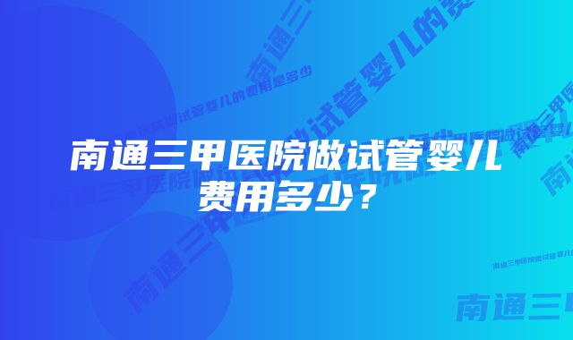 南通三甲医院做试管婴儿费用多少？