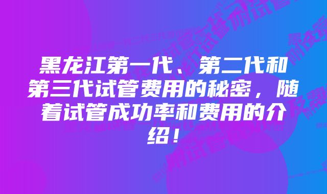 黑龙江第一代、第二代和第三代试管费用的秘密，随着试管成功率和费用的介绍！