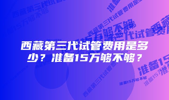 西藏第三代试管费用是多少？准备15万够不够？