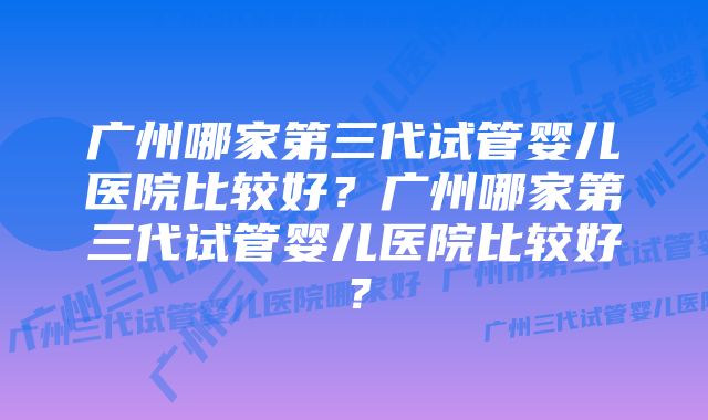 广州哪家第三代试管婴儿医院比较好？广州哪家第三代试管婴儿医院比较好？