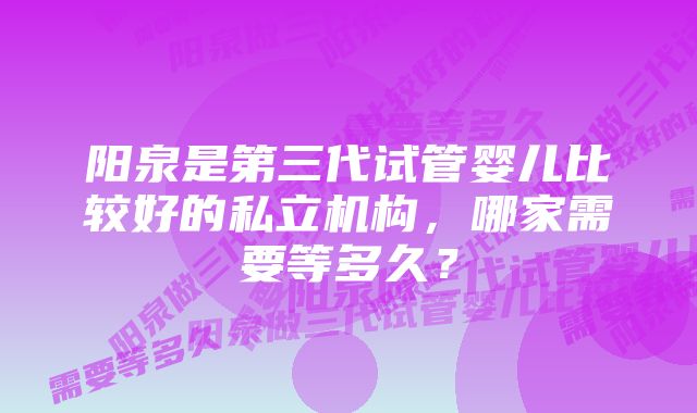 阳泉是第三代试管婴儿比较好的私立机构，哪家需要等多久？