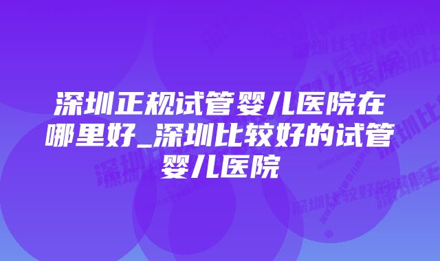 深圳正规试管婴儿医院在哪里好_深圳比较好的试管婴儿医院