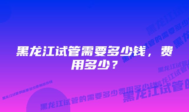 黑龙江试管需要多少钱，费用多少？