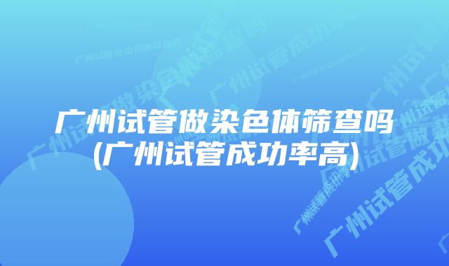 广州试管做染色体筛查吗(广州试管成功率高)