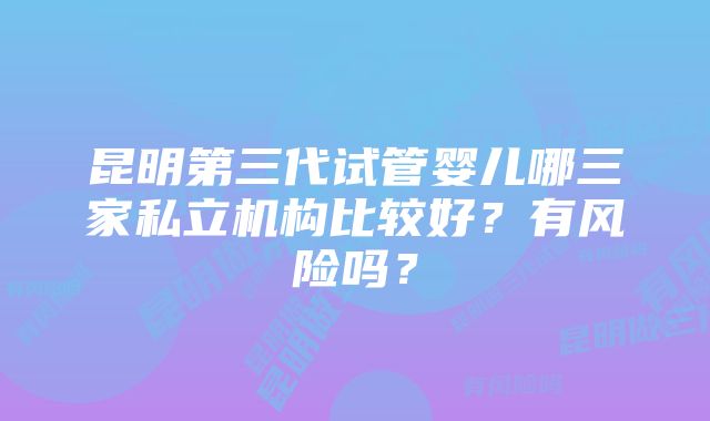 昆明第三代试管婴儿哪三家私立机构比较好？有风险吗？