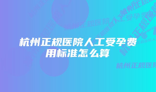 杭州正规医院人工受孕费用标准怎么算