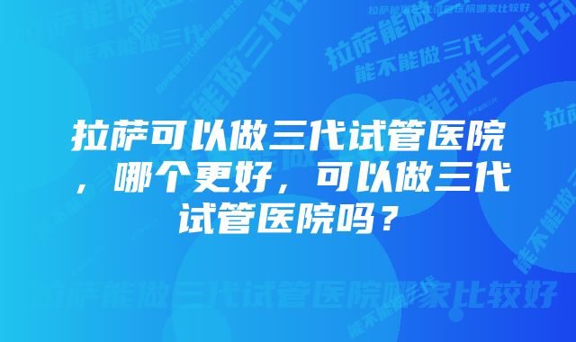 拉萨可以做三代试管医院，哪个更好，可以做三代试管医院吗？